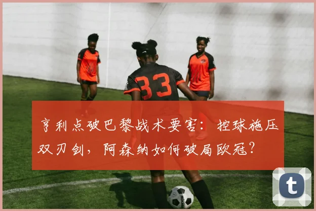 亨利点破巴黎战术要害:控球施压双刃剑,阿森纳如何破局欧冠?