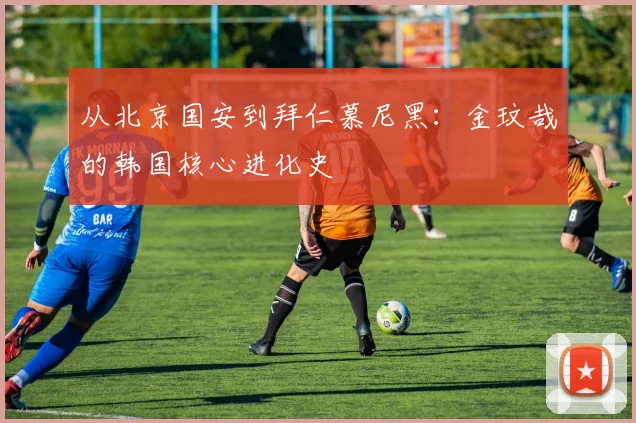 从北京国安到拜仁慕尼黑：金玟哉的韩国核心进化史