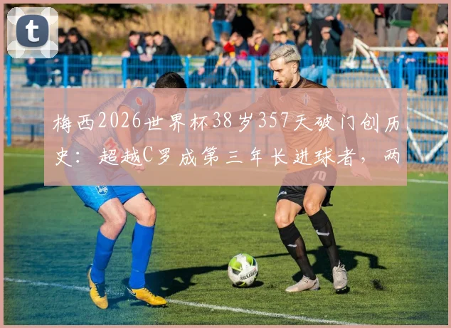 梅西2026世界杯38岁357天破门创历史：超越C罗成第三年长进球者，两人年龄数据对比