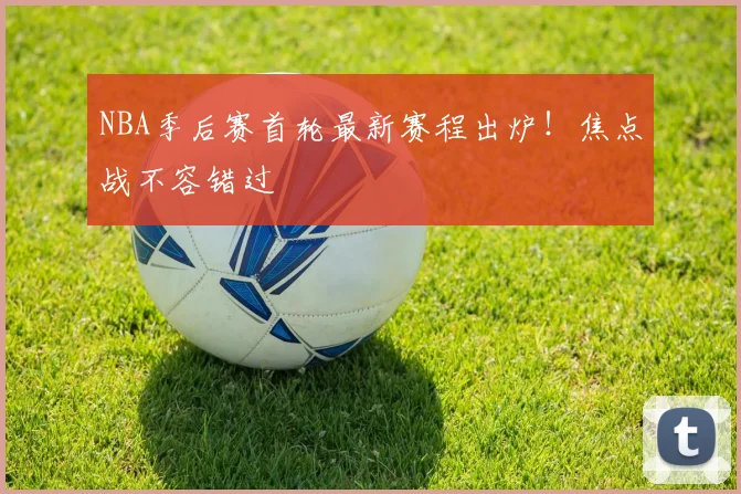 NBA季后赛首轮最新赛程出炉！焦点战不容错过
