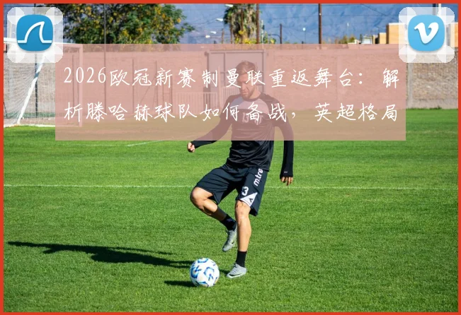 2026欧冠新赛制曼联重返舞台：解析滕哈赫球队如何备战，英超格局迎关键变量