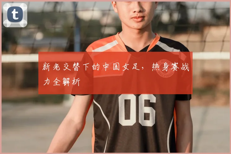 新老交替下的中国女足，热身赛战力全解析