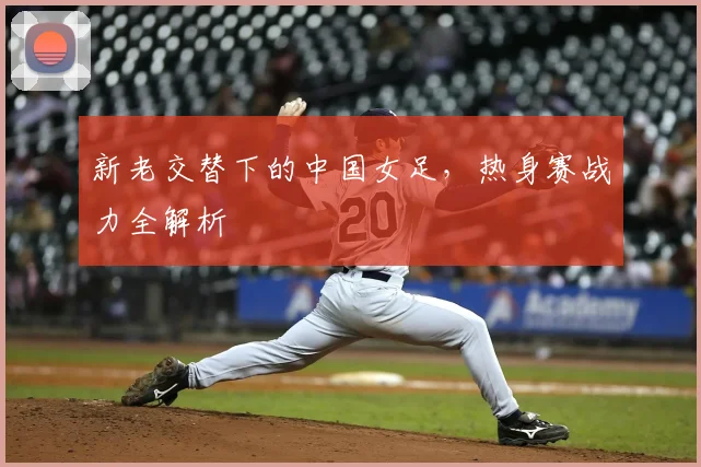 新老交替下的中国女足，热身赛战力全解析