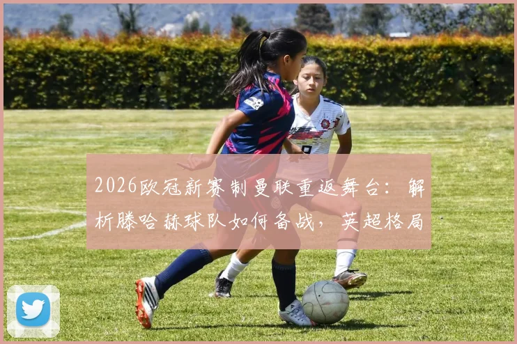 2026欧冠新赛制曼联重返舞台：解析滕哈赫球队如何备战，英超格局迎关键变量