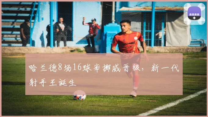 哈兰德8场16球率挪威晋级，新一代射手王诞生