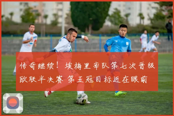 传奇继续!埃梅里率队第七次晋级欧联半决赛 第五冠目标近在眼前