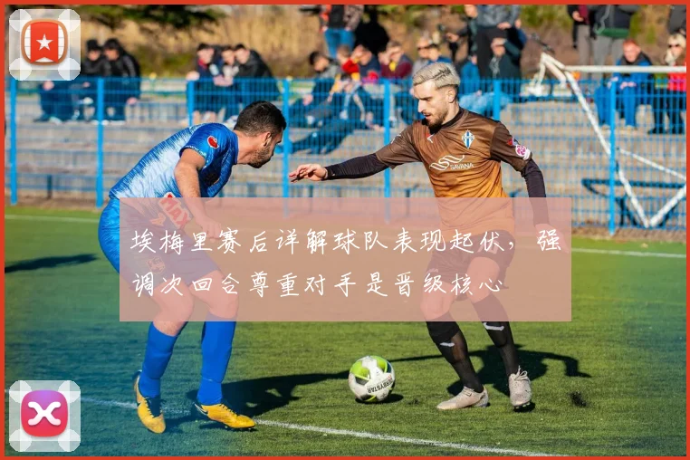 埃梅里赛后详解球队表现起伏，强调次回合尊重对手是晋级核心