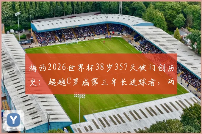 梅西2026世界杯38岁357天破门创历史:超越C罗成第三年长进球者,两人年龄数据对比
