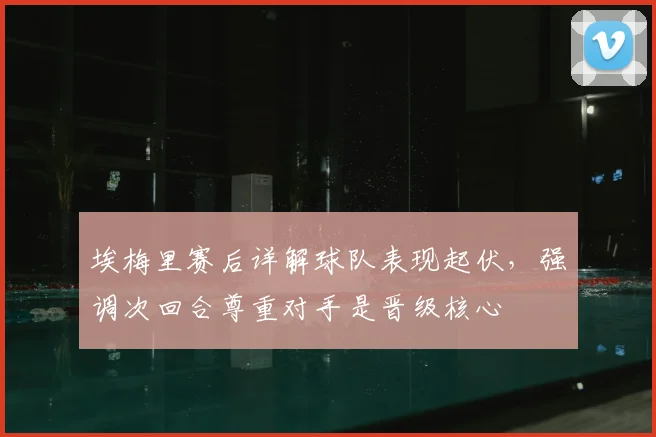 埃梅里赛后详解球队表现起伏,强调次回合尊重对手是晋级核心